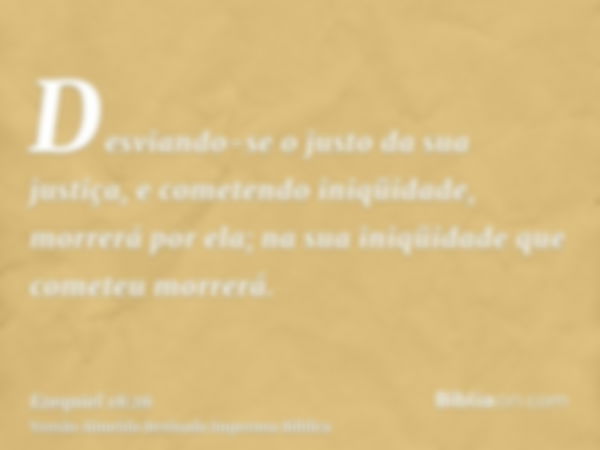 Desviando-se o justo da sua justiça, e cometendo iniqüidade, morrerá por ela; na sua iniqüidade que cometeu morrerá.