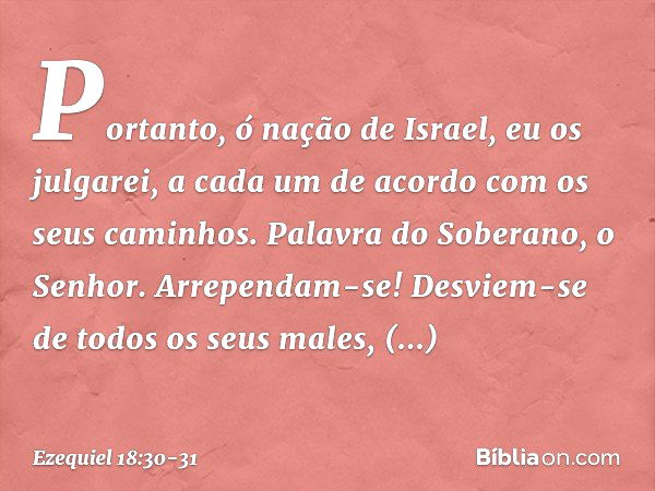 "Portanto, ó nação de Israel, eu os julgarei, a cada um de acordo com os seus caminhos. Palavra do Soberano, o Senhor. Arrependam-se! Desviem-se de todos os seu