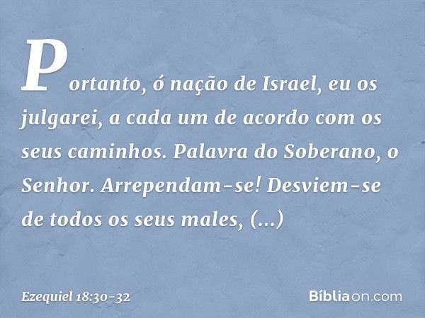 "Portanto, ó nação de Israel, eu os julgarei, a cada um de acordo com os seus caminhos. Palavra do Soberano, o Senhor. Arrependam-se! Desviem-se de todos os seu