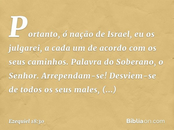 "Portanto, ó nação de Israel, eu os julgarei, a cada um de acordo com os seus caminhos. Palavra do Soberano, o Senhor. Arrependam-se! Desviem-se de todos os seu