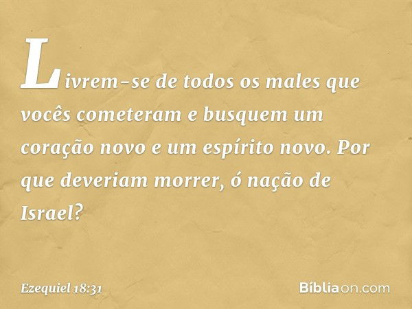 Livrem-se de todos os males que vocês cometeram e busquem um coração novo e um espírito novo. Por que deveriam morrer, ó nação de Israel? -- Ezequiel 18:31