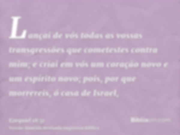 Lançai de vós todas as vossas transgressões que cometestes contra mim; e criai em vós um coração novo e um espírito novo; pois, por que morrereis, ó casa de Isr