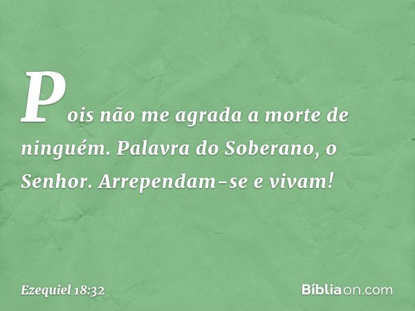 Pois não me agra­da a morte de ninguém. Palavra do Soberano, o Senhor. Arrependam-se e vivam! -- Ezequiel 18:32