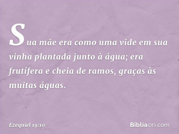 "Sua mãe era como uma vide
em sua vinha
plantada junto à água;
era frutífera e cheia de ramos,
graças às muitas águas. -- Ezequiel 19:10