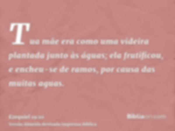 Tua mãe era como uma videira plantada junto às águas; ela frutificou, e encheu-se de ramos, por causa das muitas aguas.