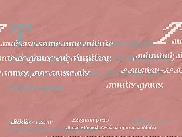 Tua mãe era como uma videira plantada junto às águas; ela frutificou, e encheu-se de ramos, por causa das muitas aguas.