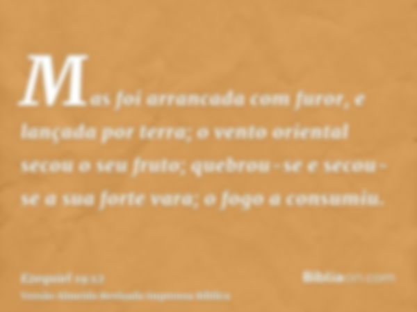 Mas foi arrancada com furor, e lançada por terra; o vento oriental secou o seu fruto; quebrou-se e secou-se a sua forte vara; o fogo a consumiu.