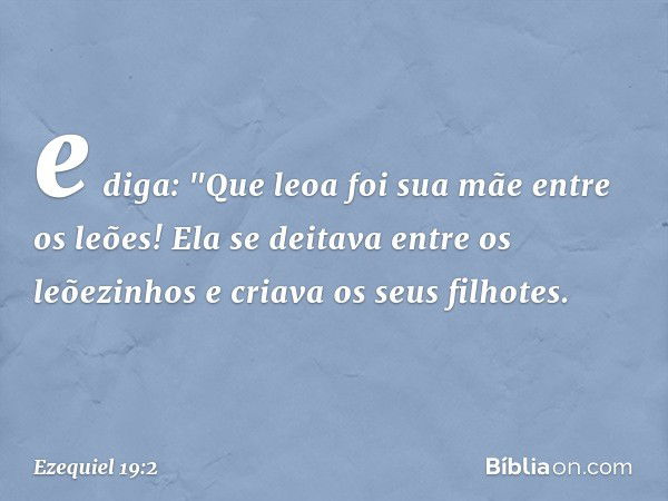 e diga:
"Que leoa foi sua mãe entre os leões!
Ela se deitava entre os leõezinhos
e criava os seus filhotes. -- Ezequiel 19:2