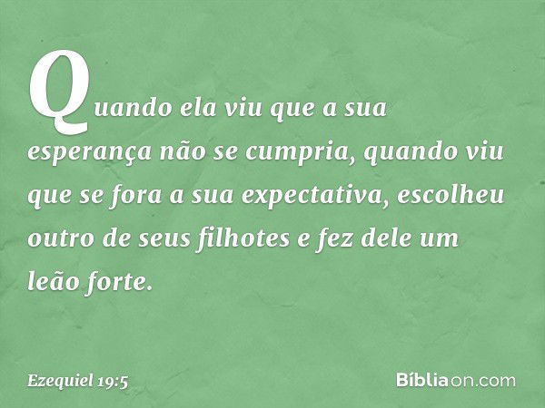 "Quando ela viu que a sua esperança
não se cumpria,
quando viu que se fora
a sua expectativa,
escolheu outro de seus filhotes
e fez dele um leão forte. -- Ezequ