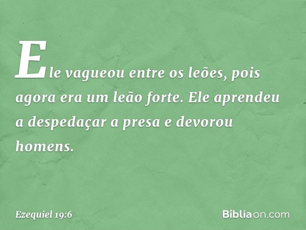 Ele vagueou entre os leões,
pois agora era um leão forte.
Ele aprendeu a despedaçar a presa
e devorou homens. -- Ezequiel 19:6