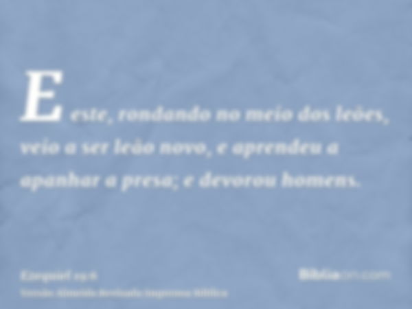 E este, rondando no meio dos leões, veio a ser leão novo, e aprendeu a apanhar a presa; e devorou homens.