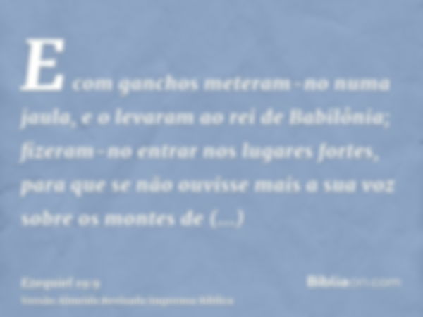 E com ganchos meteram-no numa jaula, e o levaram ao rei de Babilônia; fizeram-no entrar nos lugares fortes, para que se não ouvisse mais a sua voz sobre os mont