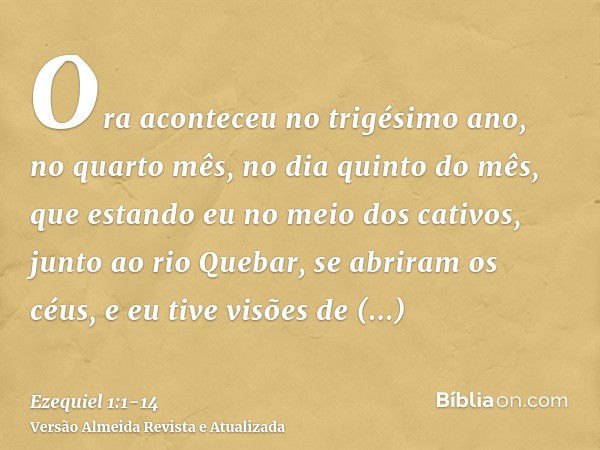 Ora aconteceu no trigésimo ano, no quarto mês, no dia quinto do mês, que estando eu no meio dos cativos, junto ao rio Quebar, se abriram os céus, e eu tive visõ