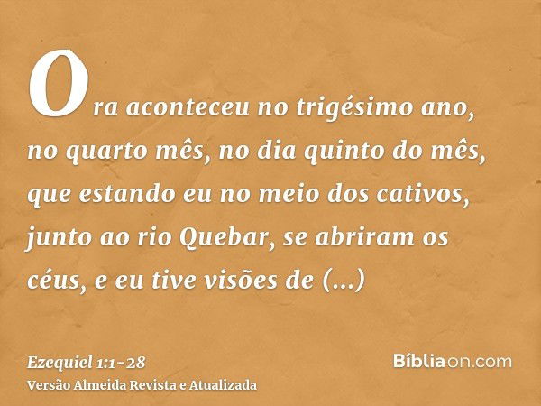 Ora aconteceu no trigésimo ano, no quarto mês, no dia quinto do mês, que estando eu no meio dos cativos, junto ao rio Quebar, se abriram os céus, e eu tive visõ