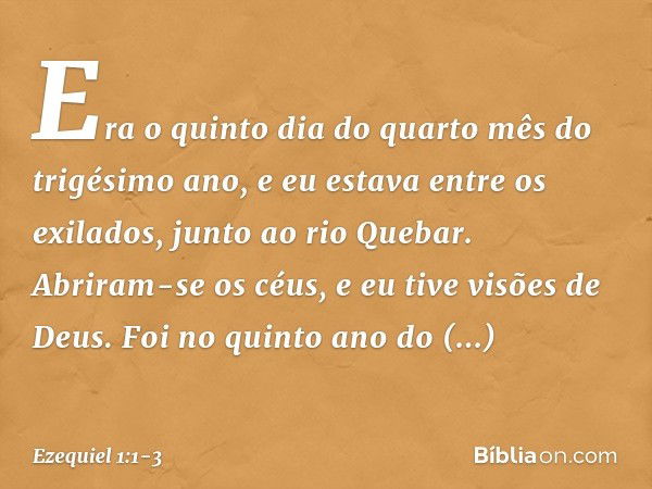 Era o quinto dia do quarto mês do trigésimo ano, e eu estava entre os exilados, junto ao rio Quebar. Abriram-se os céus, e eu tive visões de Deus. Foi no quin­t