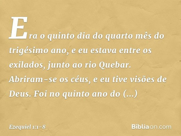 Era o quinto dia do quarto mês do trigésimo ano, e eu estava entre os exilados, junto ao rio Quebar. Abriram-se os céus, e eu tive visões de Deus. Foi no quin­t