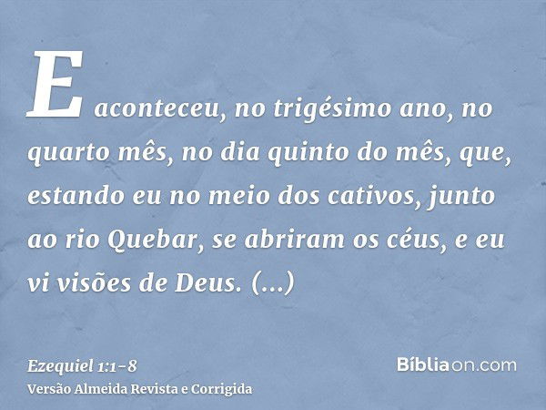 E aconteceu, no trigésimo ano, no quarto mês, no dia quinto do mês, que, estando eu no meio dos cativos, junto ao rio Quebar, se abriram os céus, e eu vi visões