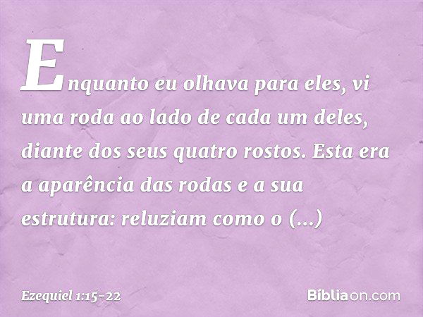 Enquanto eu olhava para eles, vi uma roda ao lado de cada um deles, diante dos seus quatro rostos. Esta era a aparência das rodas e a sua estrutura: reluziam co