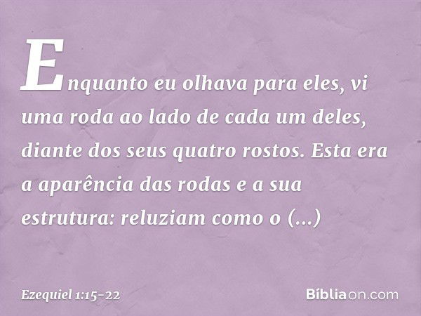 Enquanto eu olhava para eles, vi uma roda ao lado de cada um deles, diante dos seus quatro rostos. Esta era a aparência das rodas e a sua estrutura: reluziam co