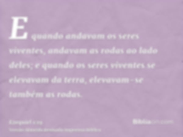 E quando andavam os seres viventes, andavam as rodas ao lado deles; e quando os seres viventes se elevavam da terra, elevavam-se também as rodas.