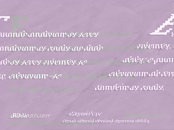 E quando andavam os seres viventes, andavam as rodas ao lado deles; e quando os seres viventes se elevavam da terra, elevavam-se também as rodas.
