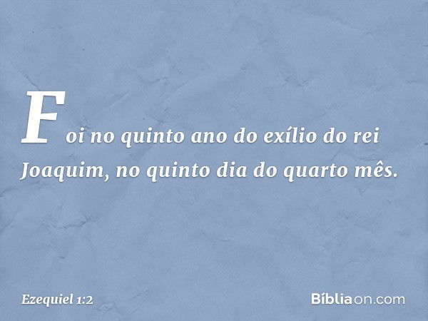 Foi no quin­to ano do exílio do rei Joaquim, no quinto dia do quarto mês. -- Ezequiel 1:2