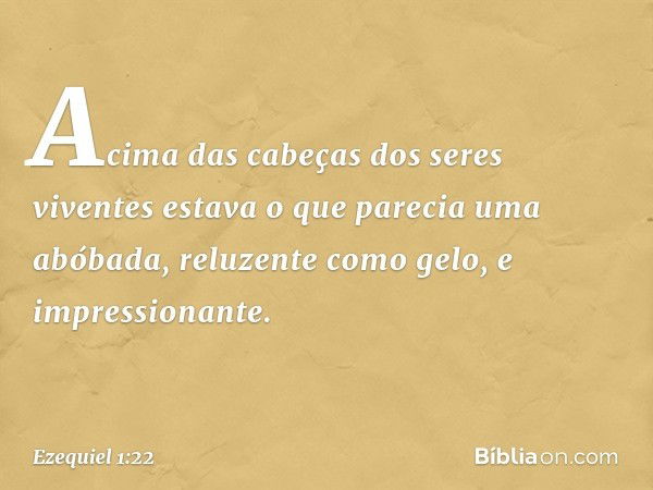 Acima das cabeças dos seres viventes estava o que parecia uma abóbada, reluzente como gelo, e impressionante. -- Ezequiel 1:22