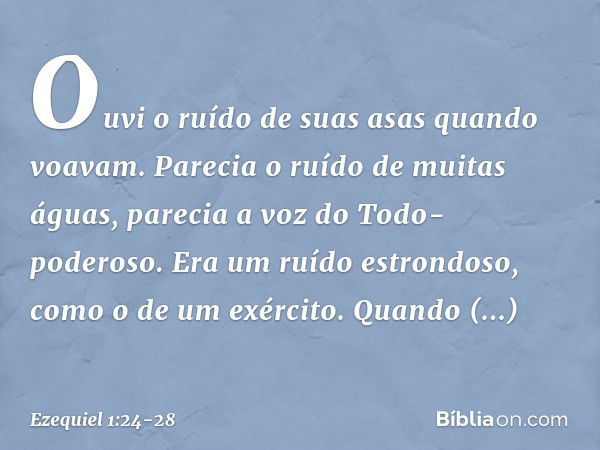 Ouvi­ o ruído de suas asas quan­do voavam. Parecia o ruído de mui­tas águas, parecia a voz do Todo-poderoso. Era um ruído estrondoso, como o de um exér­cito. Qu