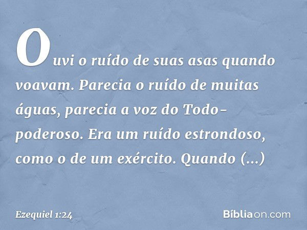 Ouvi­ o ruído de suas asas quan­do voavam. Parecia o ruído de mui­tas águas, parecia a voz do Todo-poderoso. Era um ruído estrondoso, como o de um exér­cito. Qu