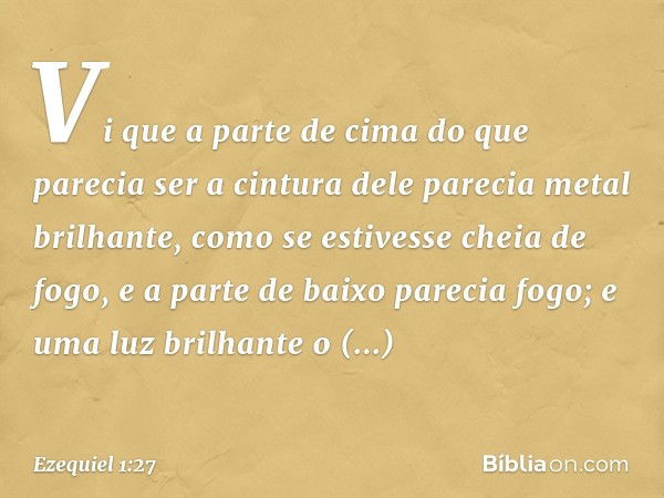 Vi que a parte de cima do que parecia ser a cintura dele parecia metal brilhante, como se estivesse cheia de fogo, e a parte de baixo parecia fogo; e uma luz br