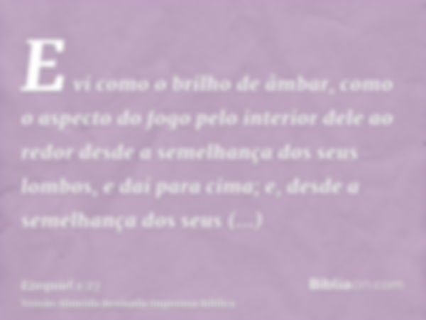 E vi como o brilho de âmbar, como o aspecto do fogo pelo interior dele ao redor desde a semelhança dos seus lombos, e daí para cima; e, desde a semelhança dos s