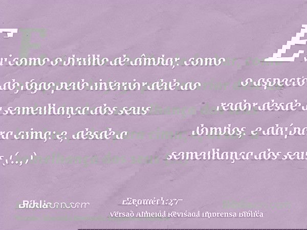 E vi como o brilho de âmbar, como o aspecto do fogo pelo interior dele ao redor desde a semelhança dos seus lombos, e daí para cima; e, desde a semelhança dos s