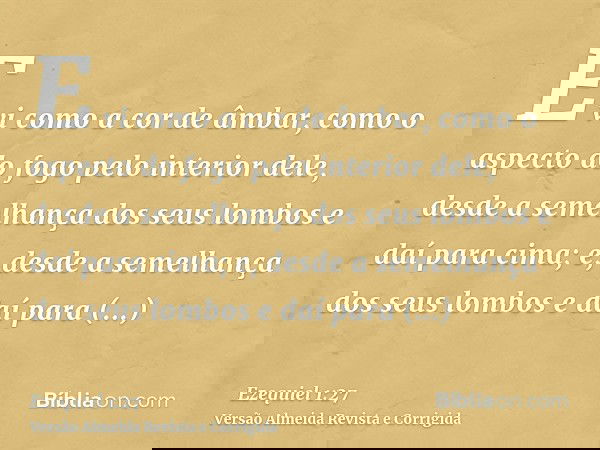 E vi como a cor de âmbar, como o aspecto do fogo pelo interior dele, desde a semelhança dos seus lombos e daí para cima; e, desde a semelhança dos seus lombos e