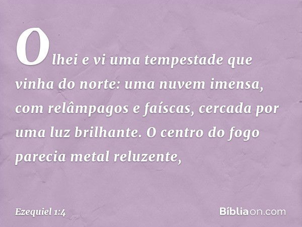 Olhei e vi uma tempestade que vinha do norte: uma nuvem imensa, com relâmpagos e faíscas, cercada por uma luz brilhante. O centro do fogo parecia metal reluzent