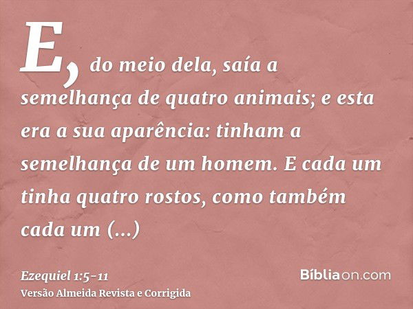 E, do meio dela, saía a semelhança de quatro animais; e esta era a sua aparência: tinham a semelhança de um homem.E cada um tinha quatro rostos, como também cad