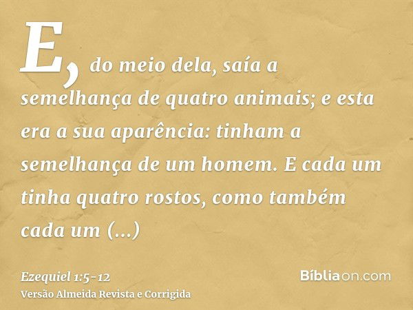 E, do meio dela, saía a semelhança de quatro animais; e esta era a sua aparência: tinham a semelhança de um homem.E cada um tinha quatro rostos, como também cad