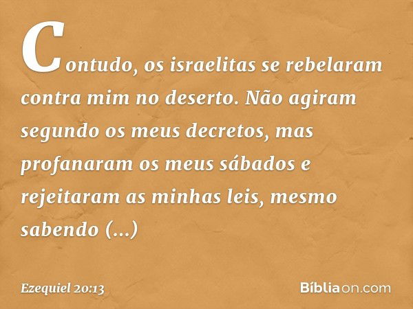 "Contudo, os israelitas se rebelaram contra mim no deserto. Não agiram segundo os meus decretos, mas profanaram os meus sábados e rejeitaram as minhas leis, mes