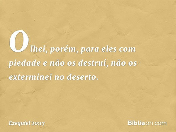 Olhei, porém, para eles com piedade e não os destruí, não os exterminei no deserto. -- Ezequiel 20:17