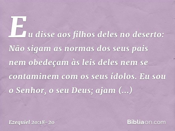 Eu disse aos filhos deles no deserto: Não sigam as normas dos seus pais nem obedeçam às leis deles nem se contaminem com os seus ídolos. Eu sou o Senhor, o seu 