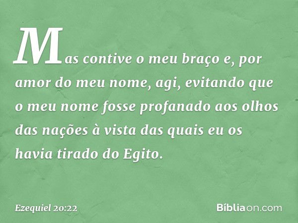 Mas contive o meu braço e, por amor do meu nome, agi, evitando que o meu nome fosse profanado aos olhos das nações à vista das quais eu os havia tirado do Egito