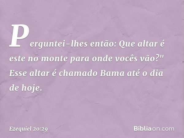 Perguntei-lhes então: Que altar é este no monte para onde vocês vão?" Esse altar é chamado Bama até o dia de hoje. -- Ezequiel 20:29