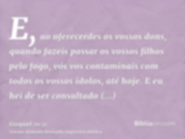 E, ao oferecerdes os vossos dons, quando fazeis passar os vossos filhos pelo fogo, vós vos contaminais com todos os vossos ídolos, até hoje. E eu hei de ser con