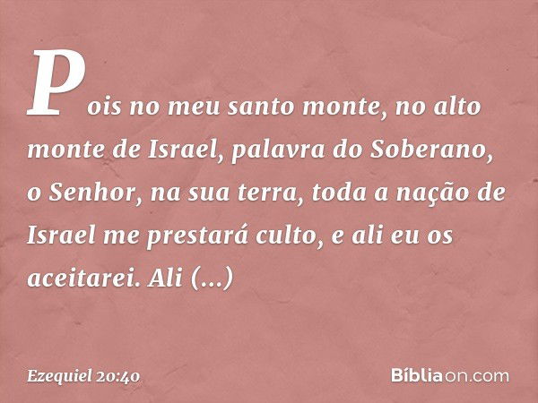 Pois no meu santo monte, no alto monte de Israel, palavra do Soberano, o Senhor, na sua terra, toda a nação de Israel me prestará culto, e ali eu os aceitarei. 