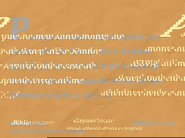 Porque no meu santo monte, no monte alto de Israel, diz o Senhor JEOVÁ, ali me servirá toda a casa de Israel, toda ela naquela terra; ali me deleitarei neles e