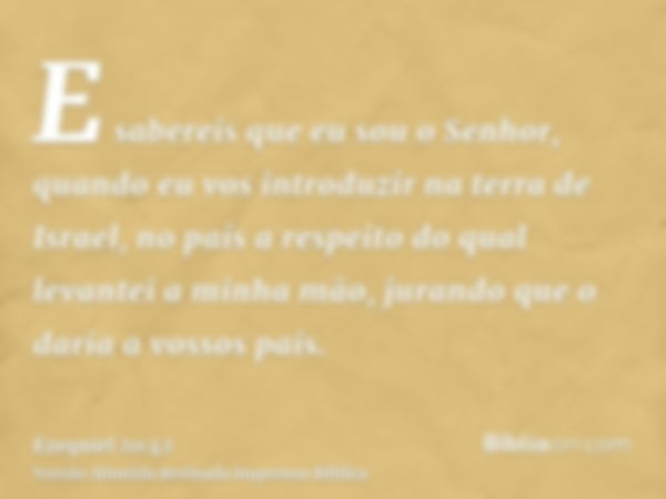 E sabereis que eu sou o Senhor, quando eu vos introduzir na terra de Israel, no país a respeito do qual levantei a minha mão, jurando que o daria a vossos pais.