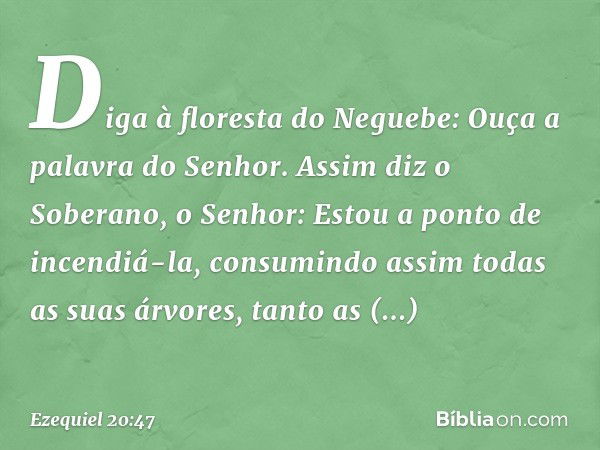 Diga à floresta do Neguebe: Ouça a palavra do Senhor. Assim diz o Soberano, o Senhor: Estou a ponto de incendiá-la, consumindo assim todas as suas árvores, tant