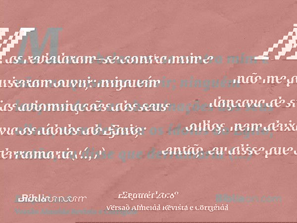 Mas rebelaram-se contra mim e não me quiseram ouvir; ninguém lançava de si as abominações dos seus olhos, nem deixava os ídolos do Egito; então, eu disse que de