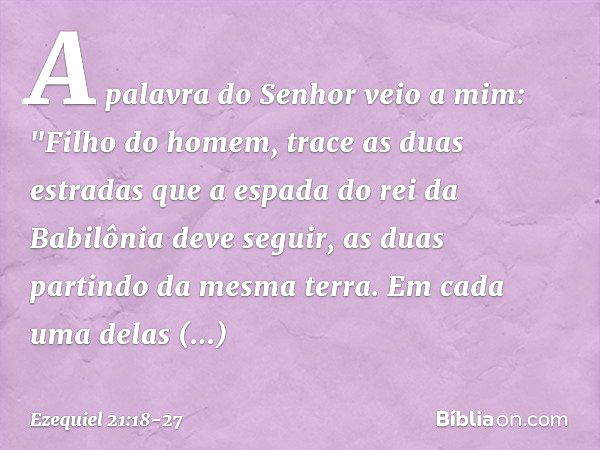 A palavra do Senhor veio a mim: "Fi­lho do homem, trace as duas estradas que a espada do rei da Babilônia deve seguir, as duas partindo da mesma terra. Em cada 