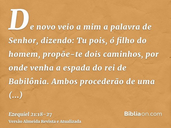 De novo veio a mim a palavra de Senhor, dizendo:Tu pois, ó filho do homem, propõe-te dois caminhos, por onde venha a espada do rei de Babilônia. Ambos procederã