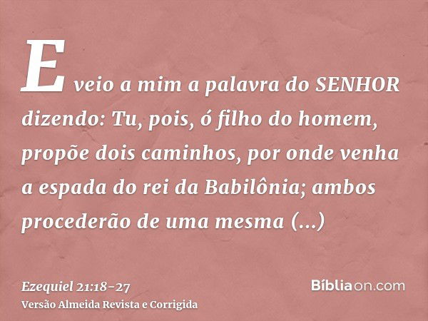 E veio a mim a palavra do SENHOR dizendo:Tu, pois, ó filho do homem, propõe dois caminhos, por onde venha a espada do rei da Babilônia; ambos procederão de uma 